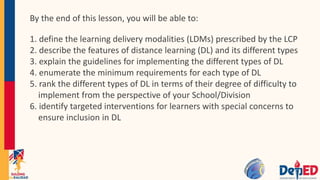 By the end of this lesson, you will be able to:
1. define the learning delivery modalities (LDMs) prescribed by the LCP
2. describe the features of distance learning (DL) and its different types
3. explain the guidelines for implementing the different types of DL
4. enumerate the minimum requirements for each type of DL
5. rank the different types of DL in terms of their degree of difficulty to
implement from the perspective of your School/Division
6. identify targeted interventions for learners with special concerns to
ensure inclusion in DL
 
