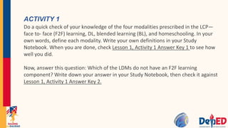 ACTIVITY 1
Do a quick check of your knowledge of the four modalities prescribed in the LCP—
face to- face (F2F) learning, DL, blended learning (BL), and homeschooling. In your
own words, define each modality. Write your own definitions in your Study
Notebook. When you are done, check Lesson 1, Activity 1 Answer Key 1 to see how
well you did.
Now, answer this question: Which of the LDMs do not have an F2F learning
component? Write down your answer in your Study Notebook, then check it against
Lesson 1, Activity 1 Answer Key 2.
 