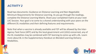 ACTIVITY 2
Read two documents: Guidance on Distance Learning and Non-Negotiable
Minimum Requirements for Distance Learning. As you go through the readings,
complete the Distance Learning Matrix. Share your completed matrix at your next
LAC Session. Your goal is to come to a shared understanding with your peers on the
different DL modalities and their defining features and requirements.
Note that when a vaccine is already available and F2F will be allowed by the Inter-
Agency Task Force (IATF) and by the local government unit (LGU) concerned, any of
the DL modalities may be combined with F2F learning to come up with a BL. Learn
more about BL in the Supplementary Handout on Blended Learning Delivery
Modalities.
 