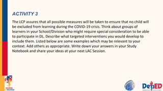 ACTIVITY 3
The LCP assures that all possible measures will be taken to ensure that no child will
be excluded from learning during the COVID-19 crisis. Think about groups of
learners in your School/Division who might require special consideration to be able
to participate in DL. Describe what targeted interventions you would develop to
include them. Listed below are some examples which may be relevant to your
context. Add others as appropriate. Write down your answers in your Study
Notebook and share your ideas at your next LAC Session.
 