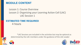 MODULE CONTENT
Lesson 1: Course Overview
Lesson 2: Organizing your Learning Action Cell (LAC)
LAC Session 1
ESTIMATED TIME REQUIRED
4 hours
*LAC Sessions are included in the activities but may be optional as
determined by the LAC members under the guidance of the LAC Leader
 