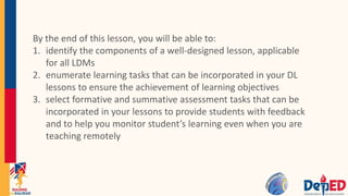 By the end of this lesson, you will be able to:
1. identify the components of a well-designed lesson, applicable
for all LDMs
2. enumerate learning tasks that can be incorporated in your DL
lessons to ensure the achievement of learning objectives
3. select formative and summative assessment tasks that can be
incorporated in your lessons to provide students with feedback
and to help you monitor student’s learning even when you are
teaching remotely
 