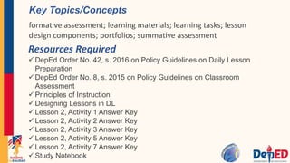 Resources Required
 DepEd Order No. 42, s. 2016 on Policy Guidelines on Daily Lesson
Preparation
 DepEd Order No. 8, s. 2015 on Policy Guidelines on Classroom
Assessment
 Principles of Instruction
 Designing Lessons in DL
 Lesson 2, Activity 1 Answer Key
 Lesson 2, Activity 2 Answer Key
 Lesson 2, Activity 3 Answer Key
 Lesson 2, Activity 5 Answer Key
 Lesson 2, Activity 7 Answer Key
 Study Notebook
Key Topics/Concepts
formative assessment; learning materials; learning tasks; lesson
design components; portfolios; summative assessment
 