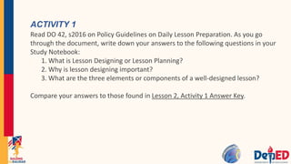 ACTIVITY 1
Read DO 42, s2016 on Policy Guidelines on Daily Lesson Preparation. As you go
through the document, write down your answers to the following questions in your
Study Notebook:
1. What is Lesson Designing or Lesson Planning?
2. Why is lesson designing important?
3. What are the three elements or components of a well-designed lesson?
Compare your answers to those found in Lesson 2, Activity 1 Answer Key.
 