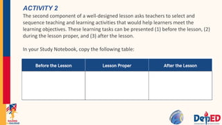 ACTIVITY 2
The second component of a well-designed lesson asks teachers to select and
sequence teaching and learning activities that would help learners meet the
learning objectives. These learning tasks can be presented (1) before the lesson, (2)
during the lesson proper, and (3) after the lesson.
In your Study Notebook, copy the following table:
 