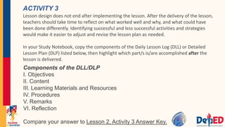 ACTIVITY 3
Lesson design does not end after implementing the lesson. After the delivery of the lesson,
teachers should take time to reflect on what worked well and why, and what could have
been done differently. Identifying successful and less successful activities and strategies
would make it easier to adjust and revise the lesson plan as needed.
In your Study Notebook, copy the components of the Daily Lesson Log (DLL) or Detailed
Lesson Plan (DLP) listed below, then highlight which part/s is/are accomplished after the
lesson is delivered.
Components of the DLL/DLP
I. Objectives
II. Content
III. Learning Materials and Resources
IV. Procedures
V. Remarks
VI. Reflection
Compare your answer to Lesson 2, Activity 3 Answer Key.
 