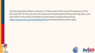 The learning tasks listed in Activity 2 all form part of the Lesson Procedures of the
DLL and DLP. To find out the instructional principles behind these learning tasks, you
may refer to the article Principles of Instruction by Barak Rosenshine
(https://www.aft.org/sites/default/files/ periodicals/Rosenshine.pdf).
 