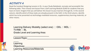 ACTIVITY 4
Read the handout Designing Lessons in DL. In your Study Notebook, recreate and accomplish the
following table. Then choose one lesson from a Self Learning Module (SLM) for students that you
have on hand. Imagine that you will deliver this lesson to your learners through DL. In the second
column, identify which of these tasks are already present in the SLM. In the third column, identify
which has to be presented via technology-mediated resources, supplementary learning materials, or
other means.
Learning Delivery Modality (select one): ODL MDL
TV/RBI BL
Grade Level and Learning Area:
____________________________
Lesson/Topic:_______________________________________
____
Learning
Objectives:_____________________________________
Learning Resources/Materials
 