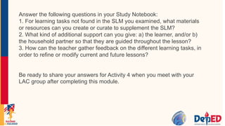 Answer the following questions in your Study Notebook:
1. For learning tasks not found in the SLM you examined, what materials
or resources can you create or curate to supplement the SLM?
2. What kind of additional support can you give: a) the learner, and/or b)
the household partner so that they are guided throughout the lesson?
3. How can the teacher gather feedback on the different learning tasks, in
order to refine or modify current and future lessons?
Be ready to share your answers for Activity 4 when you meet with your
LAC group after completing this module.
 