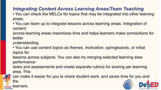 Integrating Content Across Learning Areas/Team Teaching
• You can check the MELCs for topics that may be integrated into other learning
areas.
• You can team up to integrate lessons across learning areas. Integration of
content
across learning areas maximizes time and helps learners make connections for
better
understanding.
• You can use content topics as themes, motivation, springboards, or initial
topics for
lessons across subjects. You can also try merging selected learning area
performance
tasks and assessments and create separate rubrics for scoring per learning
area. This
can make it easier for you to check student work, and saves time for you and
the
learners.
 