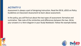 ACTIVITY 5
Assessment is always a part of designing instruction. Read the DO 8, s2015 on Policy
Guidelines on Classroom Assessment to learn about assessment.
In the policy, you will find out about the two types of assessment: formative and
summative. Take note of the similarities and differences between the two. Write
your answers in a Venn diagram in your Study Notebook. Follow the example below.
 