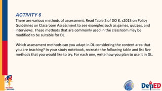 ACTIVITY 6
There are various methods of assessment. Read Table 2 of DO 8, s2015 on Policy
Guidelines on Classroom Assessment to see examples such as games, quizzes, and
interviews. These methods that are commonly used in the classroom may be
modified to be suitable for DL.
Which assessment methods can you adapt in DL considering the content area that
you are teaching? In your study notebook, recreate the following table and list five
methods that you would like to try. For each one, write how you plan to use it in DL.
 