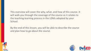 This overview will cover the why, what, and how of this course. It
will walk you through the coverage of the course as it relates to
the teaching-learning process in the LDMs adopted by your
School.
By the end of this lesson, you will be able to describe the course
and plan how to go about the course.
 