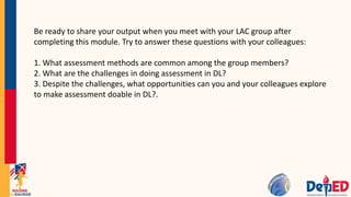 Be ready to share your output when you meet with your LAC group after
completing this module. Try to answer these questions with your colleagues:
1. What assessment methods are common among the group members?
2. What are the challenges in doing assessment in DL?
3. Despite the challenges, what opportunities can you and your colleagues explore
to make assessment doable in DL?.
 