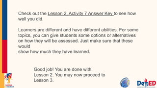 Check out the Lesson 2, Activity 7 Answer Key to see how
well you did.
Learners are different and have different abilities. For some
topics, you can give students some options or alternatives
on how they will be assessed. Just make sure that these
would
show how much they have learned.
Good job! You are done with
Lesson 2. You may now proceed to
Lesson 3.
 
