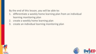 By the end of this lesson, you will be able to:
1. differentiate a weekly home learning plan from an individual
learning monitoring plan
2. create a weekly home learning plan
3. create an individual learning monitoring plan
 