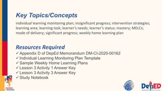 Resources Required
 Appendix D of DepEd Memorandum DM-CI-2020-00162
 Individual Learning Monitoring Plan Template
 Sample Weekly Home Learning Plans
 Lesson 3 Activity 1 Answer Key
 Lesson 3 Activity 3 Answer Key
 Study Notebook
Key Topics/Concepts
individual learning monitoring plan; insignificant progress; intervention strategies;
learning area; learning task; learner’s needs; learner’s status; mastery; MELCs;
mode of delivery; significant progress; weekly home learning plan
 