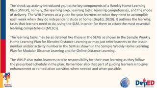The check-up activity introduced you to the key components of a Weekly Home Learning
Plan (WHLP), namely, the learning area, learning tasks, learning competencies, and the mode
of delivery. The WHLP serves as a guide for your learners on what they need to accomplish
each week when they do independent study at home (DepEd, 2020). It outlines the learning
tasks that learners need to do, using the SLM, in order for them to attain the most essential
learning competencies (MELCs).
The learning tasks may be as detailed like those in the SLMs as shown in the Sample Weekly
Home Learning Plan for Blended Distance Learning or may just refer learners to the lesson
number and/or activity number in the SLM as shown in the Sample Weekly Home Learning
Plan for Modular Distance Learning and for Online Distance Learning.
The WHLP also trains learners to take responsibility for their own learning as they follow
the prescribed schedule in the plan. Remember also that part of guiding learners is to give
enhancement or remediation activities when needed and when possible.
 