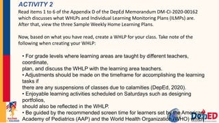 ACTIVITY 2
Read items 1 to 6 of the Appendix D of the DepEd Memorandum DM-CI-2020-00162
which discusses what WHLPs and Individual Learning Monitoring Plans (ILMPs) are.
After that, view the three Sample Weekly Home Learning Plans.
Now, based on what you have read, create a WHLP for your class. Take note of the
following when creating your WHLP:
• For grade levels where learning areas are taught by different teachers,
coordinate,
plan, and discuss the WHLP with the learning area teachers.
• Adjustments should be made on the timeframe for accomplishing the learning
tasks if
there are any suspensions of classes due to calamities (DepEd, 2020).
• Enjoyable learning activities scheduled on Saturdays such as designing
portfolios,
should also be reflected in the WHLP.
• Be guided by the recommended screen time for learners set by the American
Academy of Pediatrics (AAP) and the World Health Organization (WHO) which
 