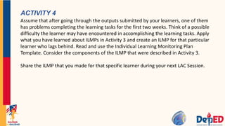 ACTIVITY 4
Assume that after going through the outputs submitted by your learners, one of them
has problems completing the learning tasks for the first two weeks. Think of a possible
difficulty the learner may have encountered in accomplishing the learning tasks. Apply
what you have learned about ILMPs in Activity 3 and create an ILMP for that particular
learner who lags behind. Read and use the Individual Learning Monitoring Plan
Template. Consider the components of the ILMP that were described in Activity 3.
Share the ILMP that you made for that specific learner during your next LAC Session.
 