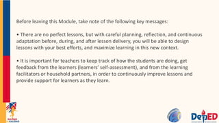 Before leaving this Module, take note of the following key messages:
• There are no perfect lessons, but with careful planning, reflection, and continuous
adaptation before, during, and after lesson delivery, you will be able to design
lessons with your best efforts, and maximize learning in this new context.
• It is important for teachers to keep track of how the students are doing, get
feedback from the learners (learners’ self-assessment), and from the learning
facilitators or household partners, in order to continuously improve lessons and
provide support for learners as they learn.
 