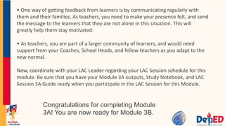 • One way of getting feedback from learners is by communicating regularly with
them and their families. As teachers, you need to make your presence felt, and send
the message to the learners that they are not alone in this situation. This will
greatly help them stay motivated.
• As teachers, you are part of a larger community of learners, and would need
support from your Coaches, School Heads, and fellow teachers as you adapt to the
new normal.
Now, coordinate with your LAC Leader regarding your LAC Session schedule for this
module. Be sure that you have your Module 3A outputs, Study Notebook, and LAC
Session 3A Guide ready when you participate in the LAC Session for this Module.
Congratulations for completing Module
3A! You are now ready for Module 3B.
 