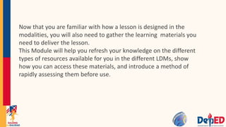 Now that you are familiar with how a lesson is designed in the
modalities, you will also need to gather the learning materials you
need to deliver the lesson.
This Module will help you refresh your knowledge on the different
types of resources available for you in the different LDMs, show
how you can access these materials, and introduce a method of
rapidly assessing them before use.
 