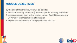MODULE OBJECTIVES
By the end of this Module, you will be able to:
1. associate learning resources (LRs) with specific learning modalities
2. access resources from online portals such as DepEd Commons and
LR Portal of the Department of Education
3. explain the importance of using quality assured LRs
 