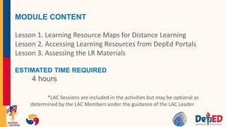 MODULE CONTENT
Lesson 1. Learning Resource Maps for Distance Learning
Lesson 2. Accessing Learning Resources from DepEd Portals
Lesson 3. Assessing the LR Materials
ESTIMATED TIME REQUIRED
4 hours
*LAC Sessions are included in the activities but may be optional as
determined by the LAC Members under the guidance of the LAC Leader
 