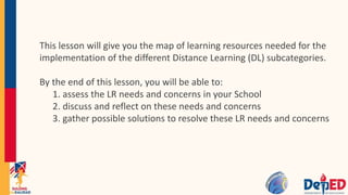 This lesson will give you the map of learning resources needed for the
implementation of the different Distance Learning (DL) subcategories.
By the end of this lesson, you will be able to:
1. assess the LR needs and concerns in your School
2. discuss and reflect on these needs and concerns
3. gather possible solutions to resolve these LR needs and concerns
 