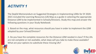ACTIVITY 1
The DepEd Memorandum on Suggested Strategies in Implementing LDMs for SY 2020-
2021 included the Learning Resources (LR) Map as a guide in selecting the appropriate
Distance LDM to be implemented in Schools/Divisions. Study this map and answer the
following questions in your Study Notebook:
1. Based on the map, what resources should you have in order to implement the LDM
adopted by your School/Division?
2. Do you have the complete resources for the Distance LDM needed in class? If the LRs
are not complete or not available, what steps will you take to make these available?
What are your options to substitute these missing LRs?
 