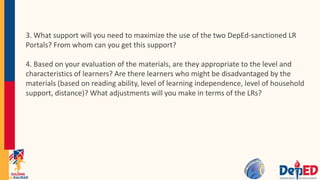 3. What support will you need to maximize the use of the two DepEd-sanctioned LR
Portals? From whom can you get this support?
4. Based on your evaluation of the materials, are they appropriate to the level and
characteristics of learners? Are there learners who might be disadvantaged by the
materials (based on reading ability, level of learning independence, level of household
support, distance)? What adjustments will you make in terms of the LRs?
 