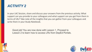 ACTIVITY 2
In your LAC Session, share and discuss your answers from the previous activity. What
support can you provide to your colleagues and what support can you get from them in
terms of LRs? Take note of the insights that you can gather from your colleagues and
write them in your Study Notebook.
Good job! You are now done with Lesson 1. Proceed to
Lesson 2 to learn how to access LRs from DepEd Portals.
 