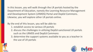 In this lesson, you will walk through the LR portals hosted by the
Department of Education, namely the Learning Resource Management
and Development System (LRMDS) Portal and DepEd Commons.
Likewise, you will explore other LR portals online.
By the end of this lesson, you will be able to:
1. establish access to various LR portals
2. discuss the challenges in utilizing DepEd-sanctioned LR portals
such as the LRMDS and DepEd Commons
3. determine the support systems available to you as a teacher in
the use of LR portals
 
