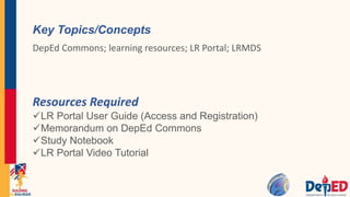 Key Topics/Concepts
DepEd Commons; learning resources; LR Portal; LRMDS
Resources Required
LR Portal User Guide (Access and Registration)
Memorandum on DepEd Commons
Study Notebook
LR Portal Video Tutorial
 