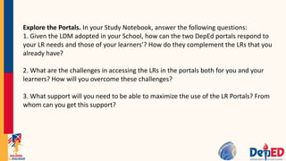 Explore the Portals. In your Study Notebook, answer the following questions:
1. Given the LDM adopted in your School, how can the two DepEd portals respond to
your LR needs and those of your learners’? How do they complement the LRs that you
already have?
2. What are the challenges in accessing the LRs in the portals both for you and your
learners? How will you overcome these challenges?
3. What support will you need to be able to maximize the use of the LR Portals? From
whom can you get this support?
 