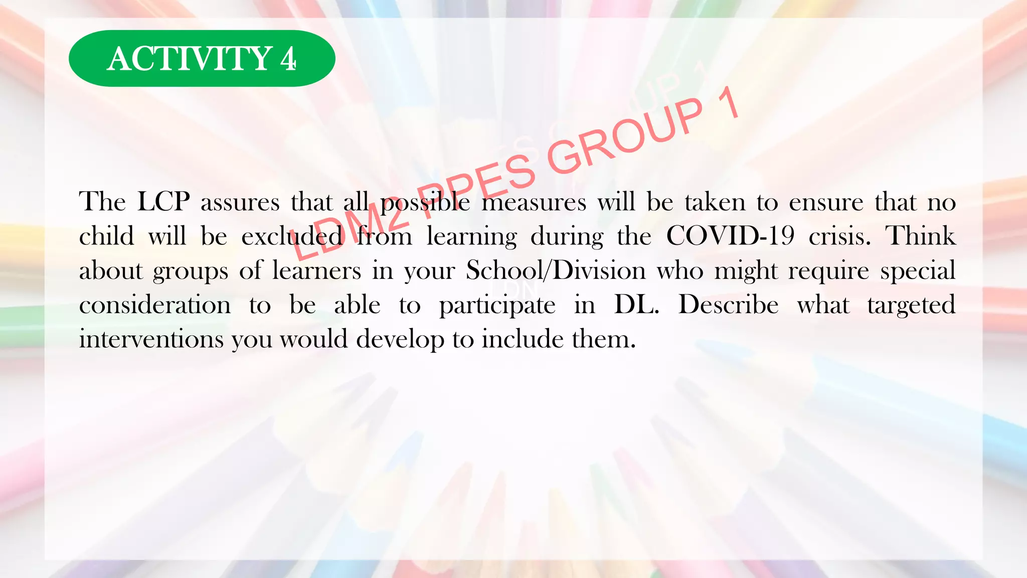 LDN
The LCP assures that all possible measures will be taken to ensure that no
child will be excluded from learning during the COVID-19 crisis. Think
about groups of learners in your School/Division who might require special
consideration to be able to participate in DL. Describe what targeted
interventions you would develop to include them.
ACTIVITY 4
 
