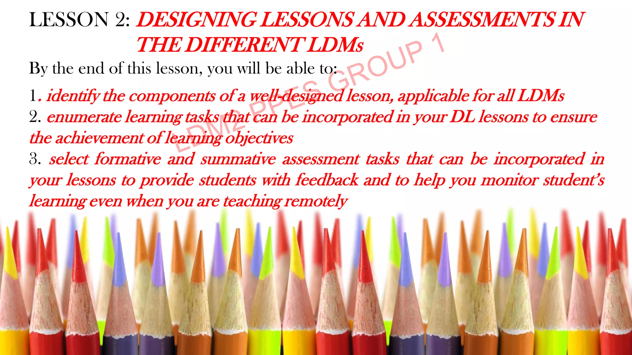 LESSON 2: DESIGNING LESSONS AND ASSESSMENTS IN
THE DIFFERENT LDMs
By the end of this lesson, you will be able to:
1. identify the components of a well-designed lesson, applicable for all LDMs
2. enumerate learning tasks that can be incorporated in your DL lessons to ensure
the achievement of learning objectives
3. select formative and summative assessment tasks that can be incorporated in
your lessons to provide students with feedback and to help you monitor student’s
learning even when you are teaching remotely
 