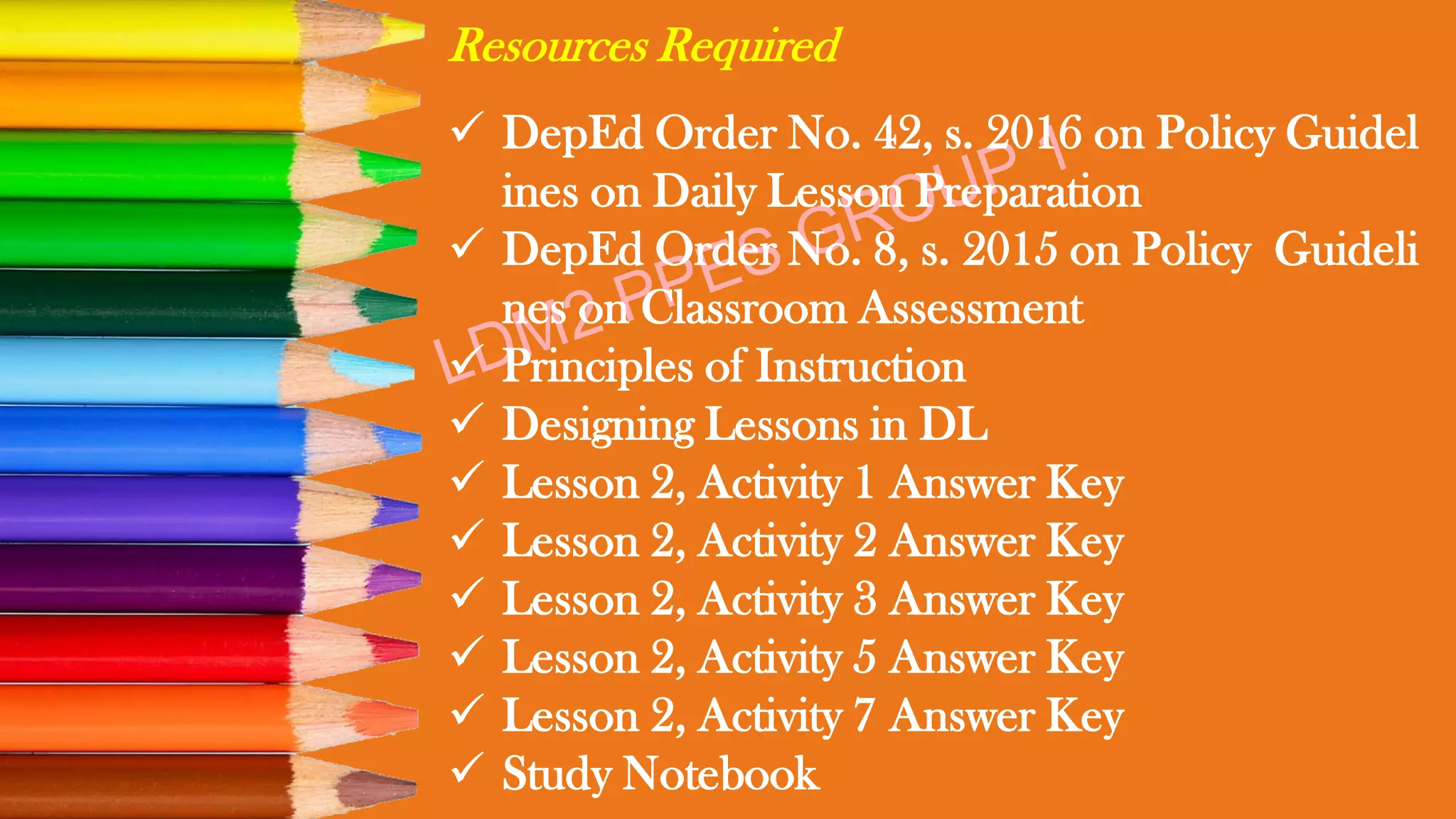 Resources Required
✓ DepEd Order No. 42, s. 2016 on Policy Guidel
ines on Daily Lesson Preparation
✓ DepEd Order No. 8, s. 2015 on Policy Guideli
nes on Classroom Assessment
✓ Principles of Instruction
✓ Designing Lessons in DL
✓ Lesson 2, Activity 1 Answer Key
✓ Lesson 2, Activity 2 Answer Key
✓ Lesson 2, Activity 3 Answer Key
✓ Lesson 2, Activity 5 Answer Key
✓ Lesson 2, Activity 7 Answer Key
✓ Study Notebook
 