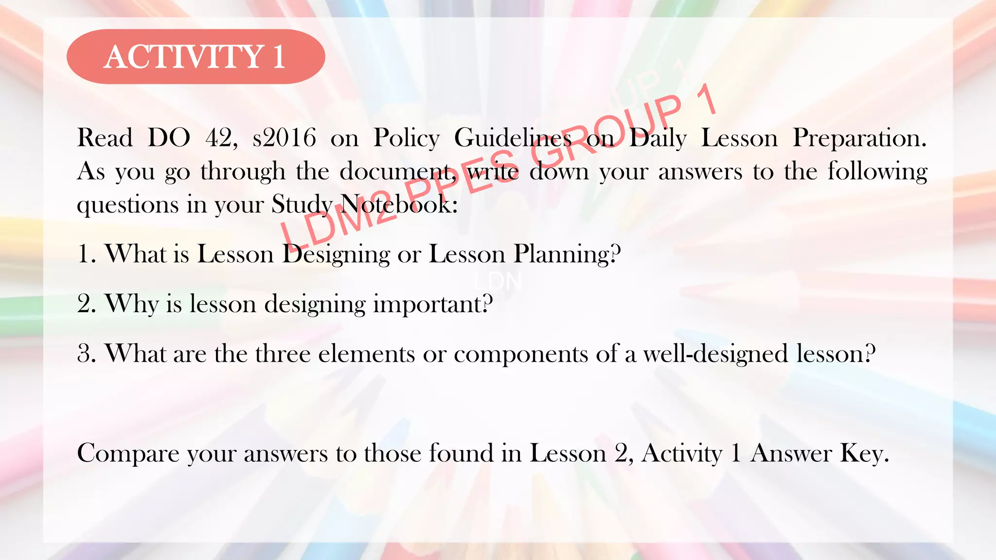 LDN
Read DO 42, s2016 on Policy Guidelines on Daily Lesson Preparation.
As you go through the document, write down your answers to the following
questions in your Study Notebook:
1. What is Lesson Designing or Lesson Planning?
2. Why is lesson designing important?
3. What are the three elements or components of a well-designed lesson?
Compare your answers to those found in Lesson 2, Activity 1 Answer Key.
ACTIVITY 1
 