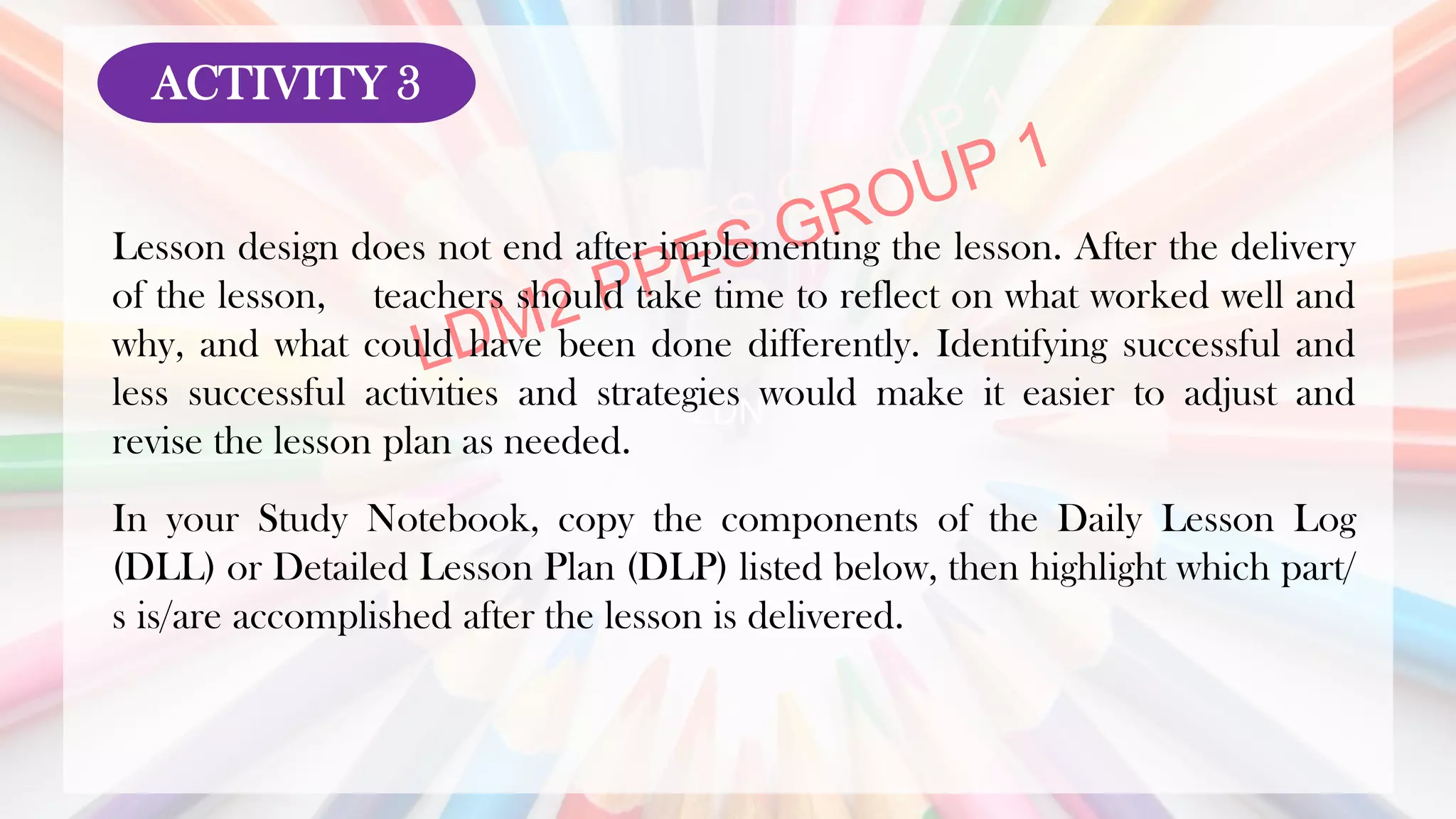 LDN
Lesson design does not end after implementing the lesson. After the delivery
of the lesson, teachers should take time to reflect on what worked well and
why, and what could have been done differently. Identifying successful and
less successful activities and strategies would make it easier to adjust and
revise the lesson plan as needed.
In your Study Notebook, copy the components of the Daily Lesson Log
(DLL) or Detailed Lesson Plan (DLP) listed below, then highlight which part/
s is/are accomplished after the lesson is delivered.
ACTIVITY 3
 