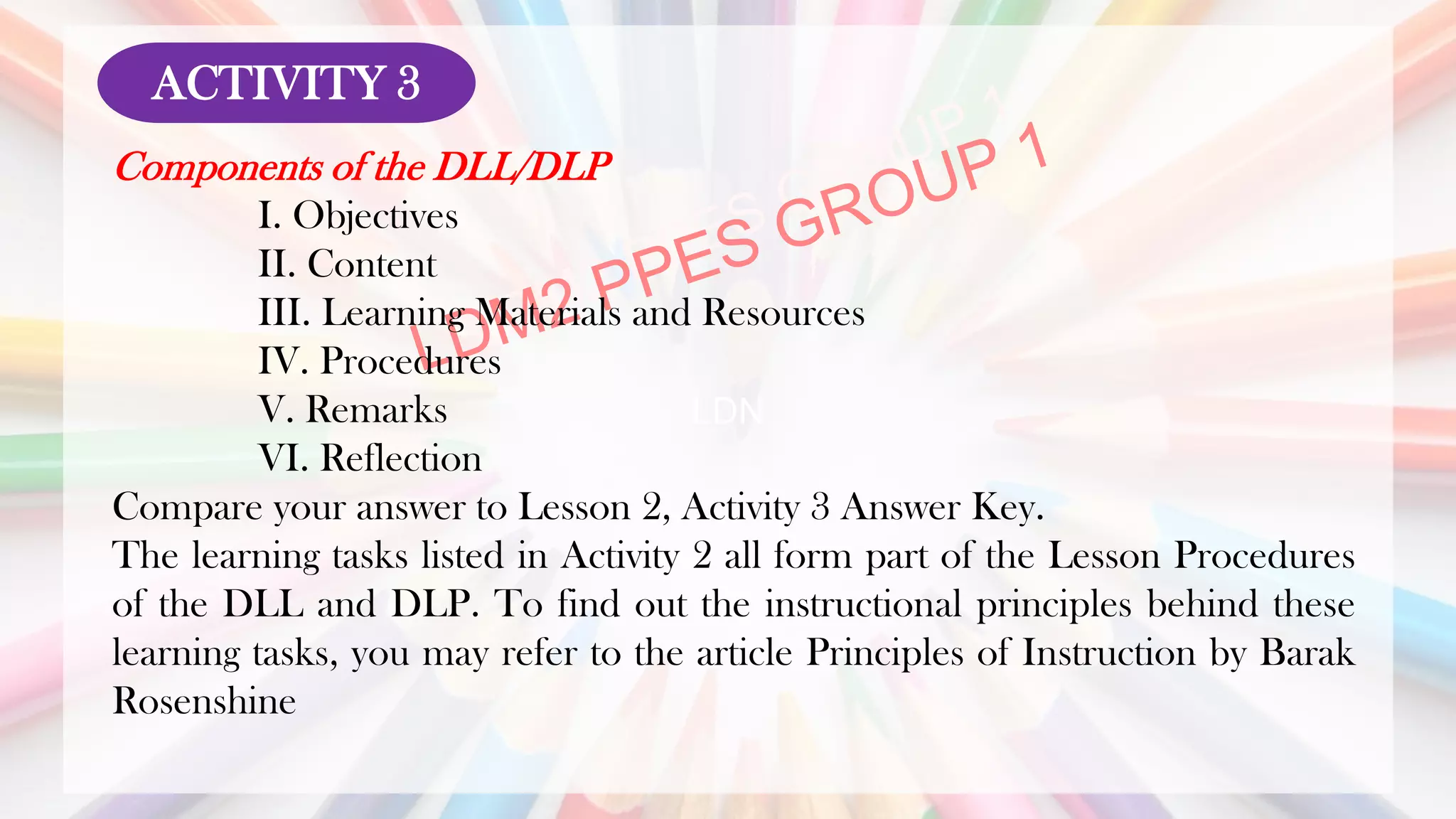 LDN
Components of the DLL/DLP
I. Objectives
II. Content
III. Learning Materials and Resources
IV. Procedures
V. Remarks
VI. Reflection
Compare your answer to Lesson 2, Activity 3 Answer Key.
The learning tasks listed in Activity 2 all form part of the Lesson Procedures
of the DLL and DLP. To find out the instructional principles behind these
learning tasks, you may refer to the article Principles of Instruction by Barak
Rosenshine
ACTIVITY 3
 