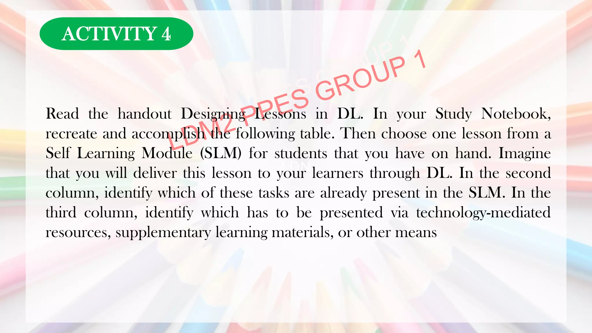 LDN
Read the handout Designing Lessons in DL. In your Study Notebook,
recreate and accomplish the following table. Then choose one lesson from a
Self Learning Module (SLM) for students that you have on hand. Imagine
that you will deliver this lesson to your learners through DL. In the second
column, identify which of these tasks are already present in the SLM. In the
third column, identify which has to be presented via technology-mediated
resources, supplementary learning materials, or other means
ACTIVITY 4
 