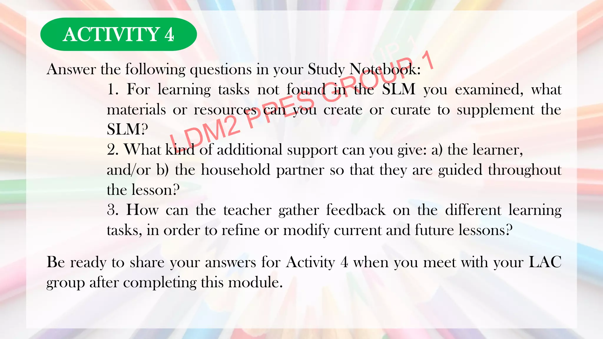 LDN
Answer the following questions in your Study Notebook:
1. For learning tasks not found in the SLM you examined, what
materials or resources can you create or curate to supplement the
SLM?
2. What kind of additional support can you give: a) the learner,
and/or b) the household partner so that they are guided throughout
the lesson?
3. How can the teacher gather feedback on the different learning
tasks, in order to refine or modify current and future lessons?
Be ready to share your answers for Activity 4 when you meet with your LAC
group after completing this module.
ACTIVITY 4
 