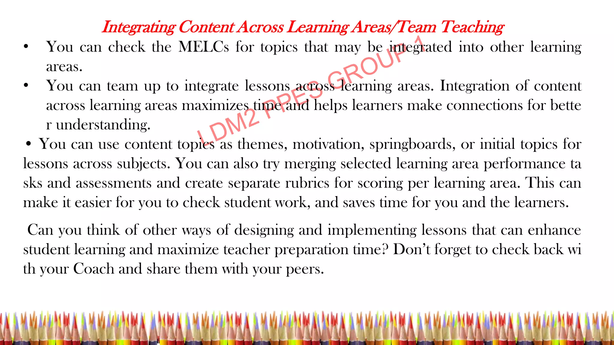 Integrating Content Across Learning Areas/Team Teaching
• You can check the MELCs for topics that may be integrated into other learning
areas.
• You can team up to integrate lessons across learning areas. Integration of content
across learning areas maximizes time and helps learners make connections for bette
r understanding.
• You can use content topics as themes, motivation, springboards, or initial topics for
lessons across subjects. You can also try merging selected learning area performance ta
sks and assessments and create separate rubrics for scoring per learning area. This can
make it easier for you to check student work, and saves time for you and the learners.
Can you think of other ways of designing and implementing lessons that can enhance
student learning and maximize teacher preparation time? Don’t forget to check back wi
th your Coach and share them with your peers.
 
