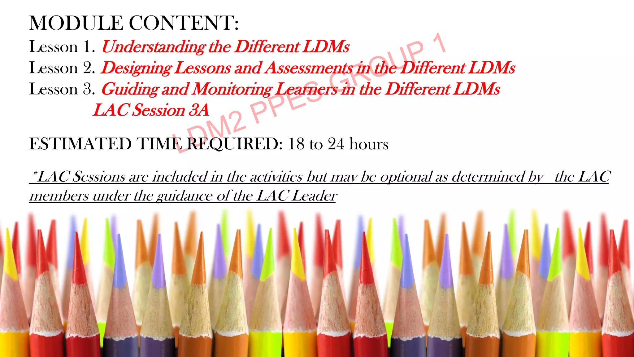 MODULE CONTENT:
Lesson 1. Understanding the Different LDMs
Lesson 2. Designing Lessons and Assessments in the Different LDMs
Lesson 3. Guiding and Monitoring Learners in the Different LDMs
LAC Session 3A
ESTIMATED TIME REQUIRED: 18 to 24 hours
*LAC Sessions are included in the activities but may be optional as determined by the LAC
members under the guidance of the LAC Leader
 