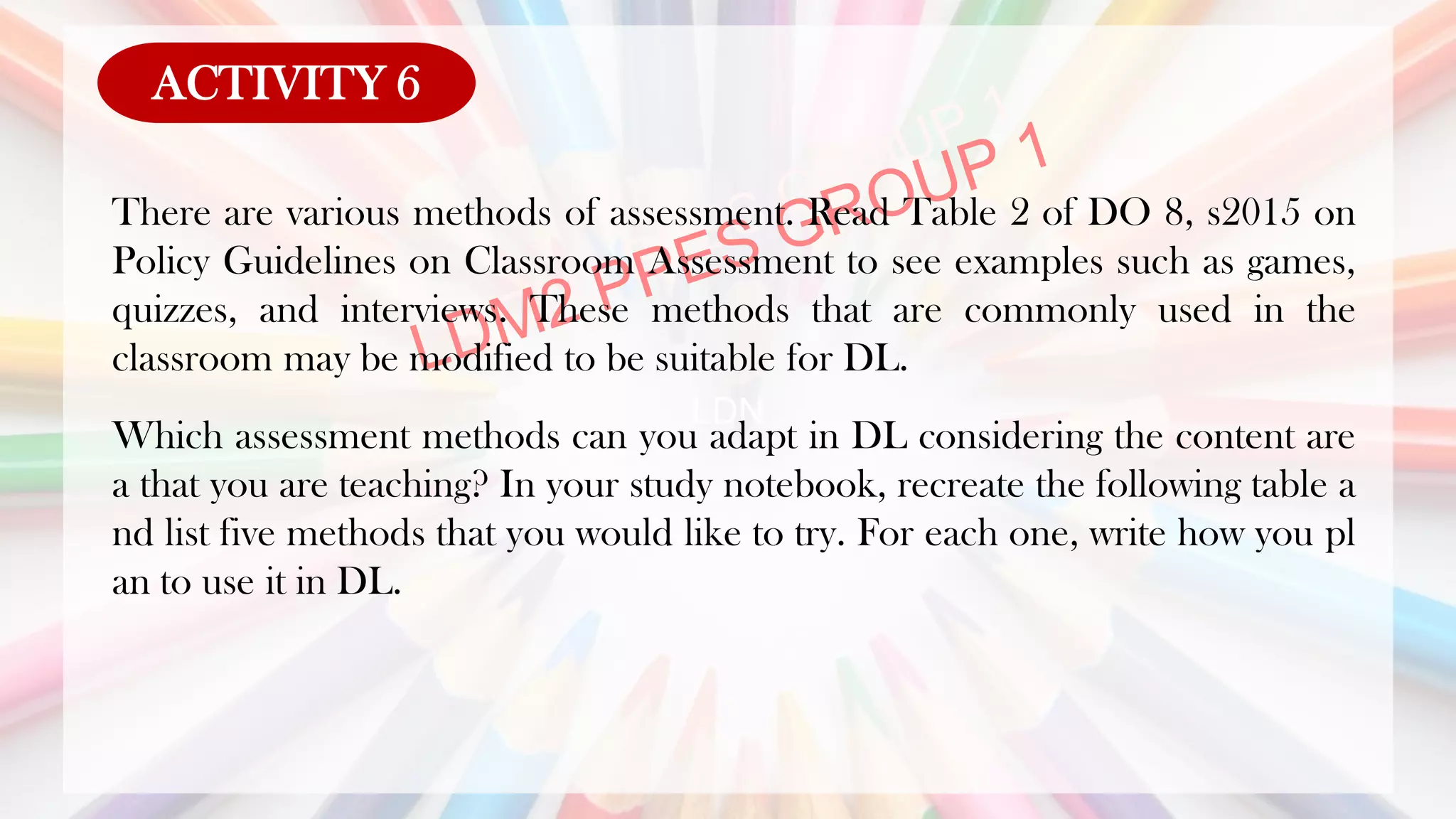 LDN
There are various methods of assessment. Read Table 2 of DO 8, s2015 on
Policy Guidelines on Classroom Assessment to see examples such as games,
quizzes, and interviews. These methods that are commonly used in the
classroom may be modified to be suitable for DL.
Which assessment methods can you adapt in DL considering the content are
a that you are teaching? In your study notebook, recreate the following table a
nd list five methods that you would like to try. For each one, write how you pl
an to use it in DL.
ACTIVITY 6
 