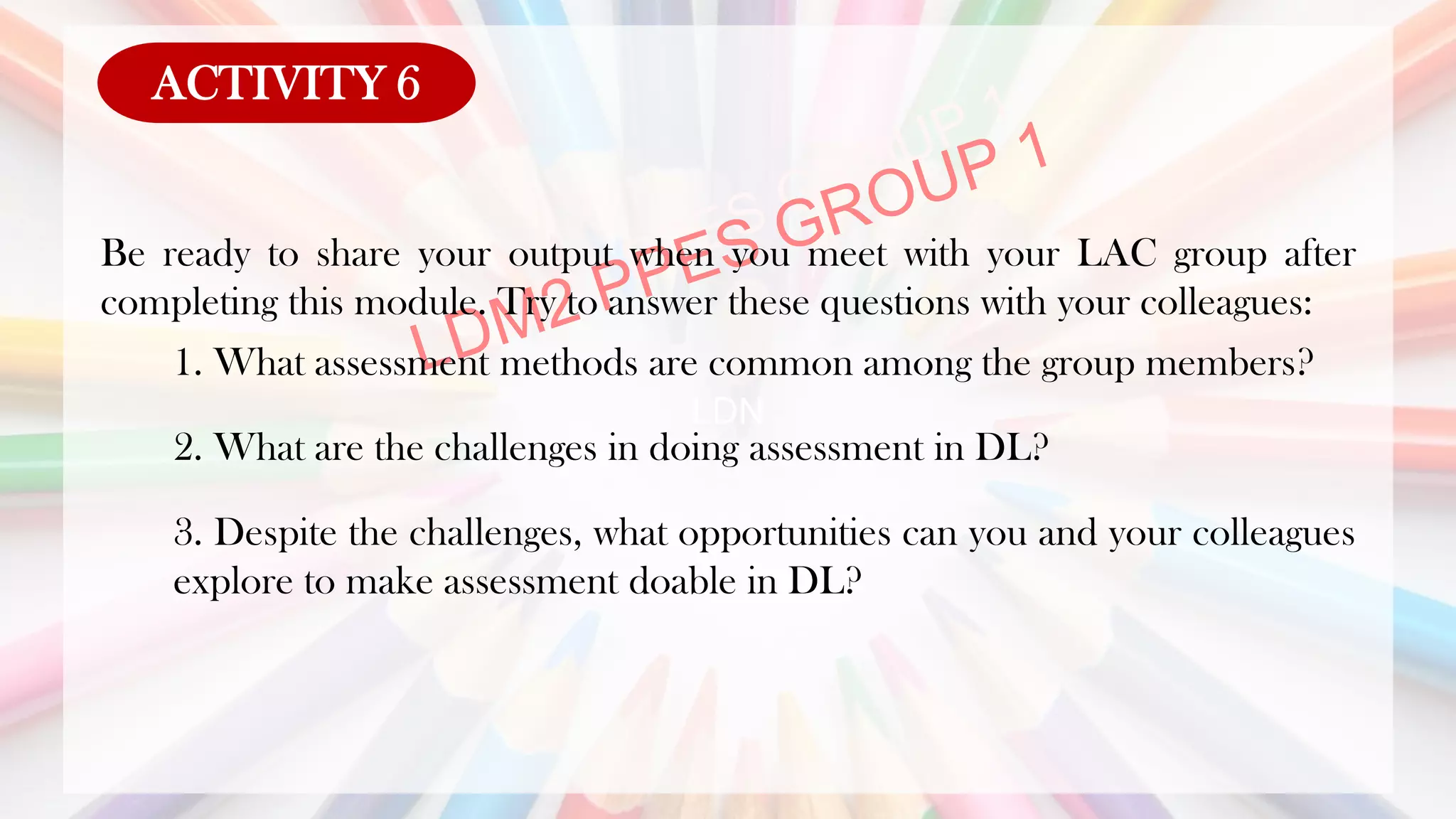 LDN
Be ready to share your output when you meet with your LAC group after
completing this module. Try to answer these questions with your colleagues:
1. What assessment methods are common among the group members?
2. What are the challenges in doing assessment in DL?
3. Despite the challenges, what opportunities can you and your colleagues
explore to make assessment doable in DL?
ACTIVITY 6
 