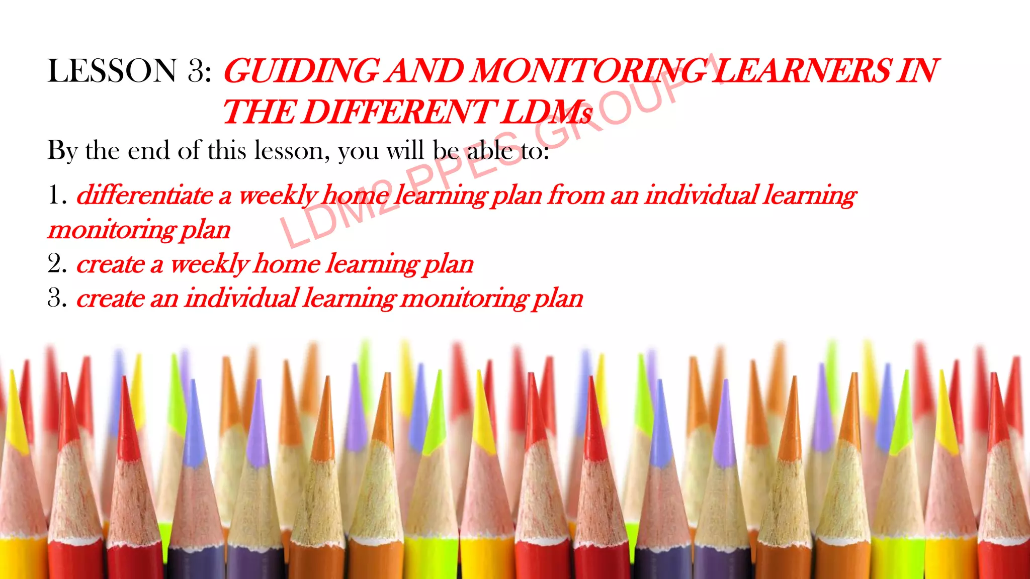 LESSON 3: GUIDING AND MONITORING LEARNERS IN
THE DIFFERENT LDMs
By the end of this lesson, you will be able to:
1. differentiate a weekly home learning plan from an individual learning
monitoring plan
2. create a weekly home learning plan
3. create an individual learning monitoring plan
 