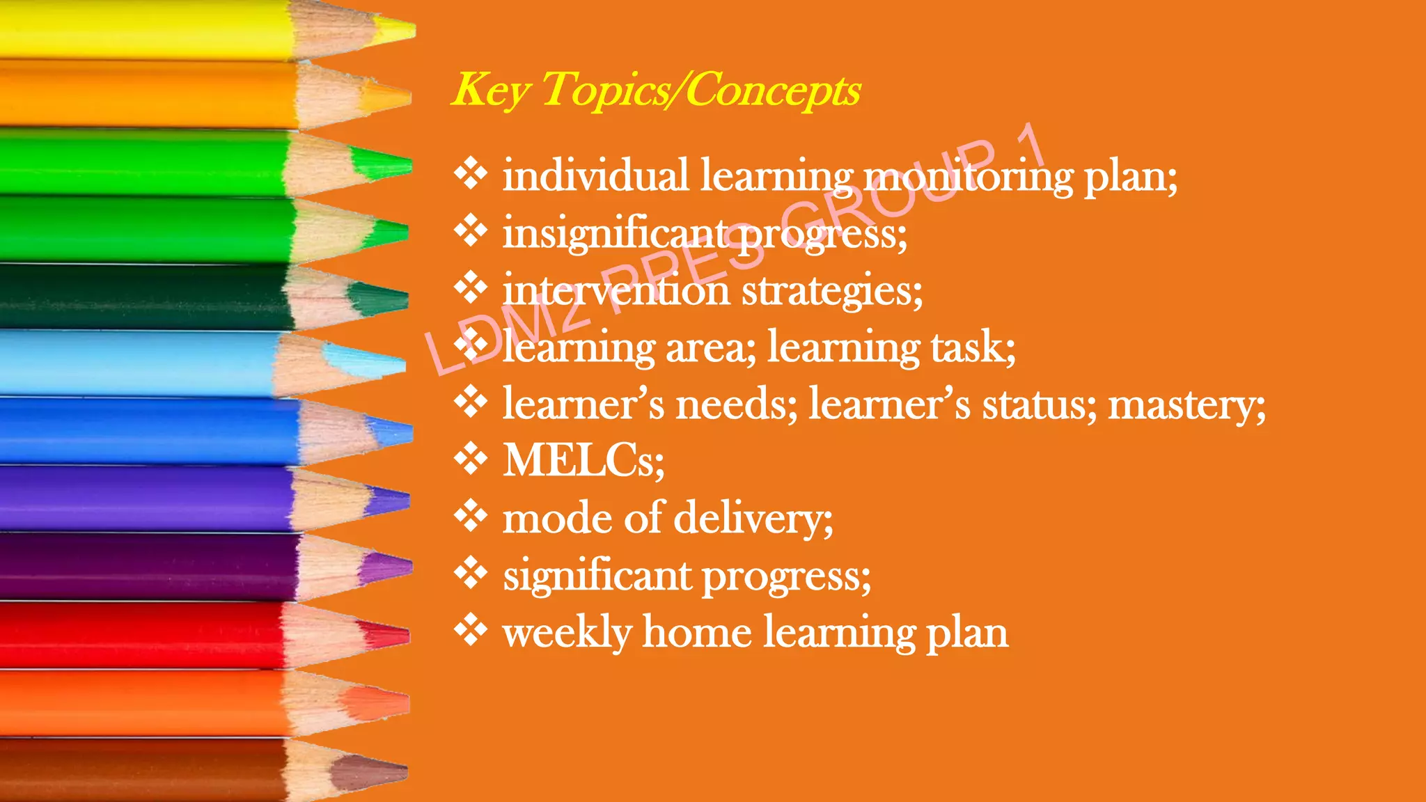 Key Topics/Concepts
❖ individual learning monitoring plan;
❖ insignificant progress;
❖ intervention strategies;
❖ learning area; learning task;
❖ learner’s needs; learner’s status; mastery;
❖ MELCs;
❖ mode of delivery;
❖ significant progress;
❖ weekly home learning plan
 